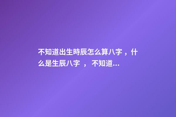 不知道出生時辰怎么算八字，什么是生辰八字， 不知道自己的真實出生日期怎么測八字